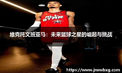 维克托文班亚马：未来篮球之星的崛起与挑战