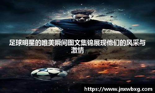 足球明星的唯美瞬间图文集锦展现他们的风采与激情